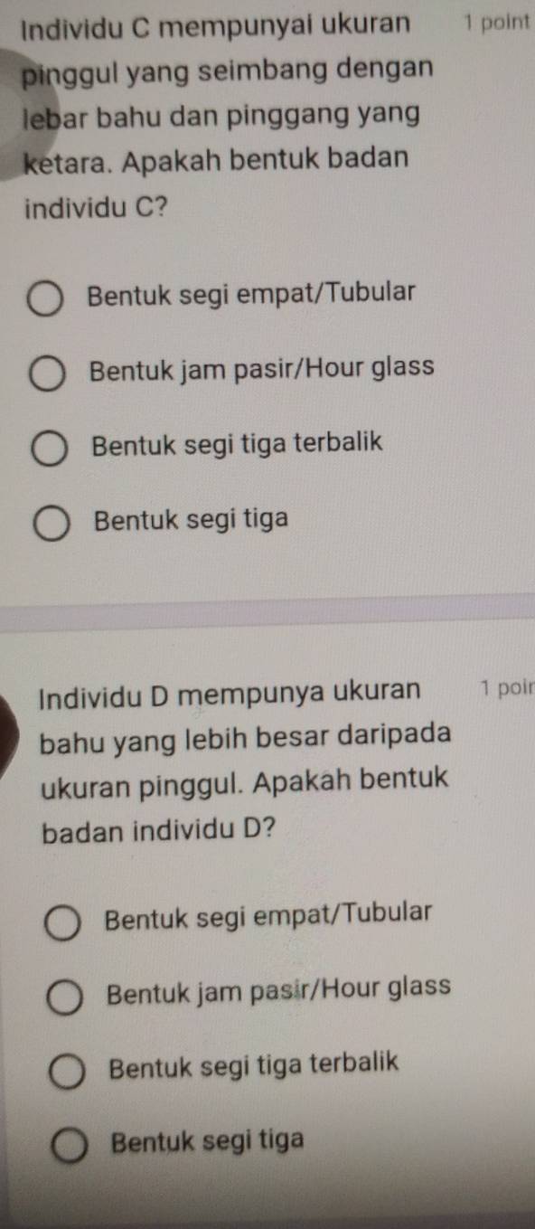 Individu C mempunyai ukuran 1 point
pinggul yang seimbang dengan
lebar bahu dan pinggang yang
ketara. Apakah bentuk badan
individu C?
Bentuk segi empat/Tubular
Bentuk jam pasir/Hour glass
Bentuk segi tiga terbalik
Bentuk segi tiga
Individu D mempunya ukuran 1 poir
bahu yang lebih besar daripada
ukuran pinggul. Apakah bentuk
badan individu D?
Bentuk segi empat/Tubular
Bentuk jam pasir/Hour glass
Bentuk segi tiga terbalik
Bentuk segi tiga