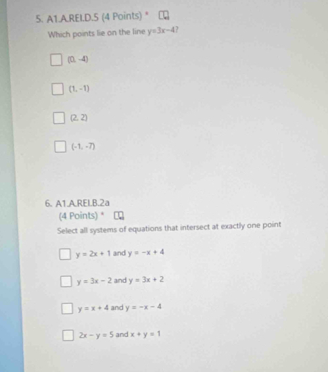 A1.A.REI.D.5 (4 Points) *
Which points lie on the line y=3x-4 )
(0,-4)
(1,-1)
(2,2)
(-1,-7)
6. A1.A.REI.B.2a
(4 Points) *
Select all systems of equations that intersect at exactly one point
y=2x+1 and y=-x+4
y=3x-2 and y=3x+2
y=x+4 and y=-x-4
2x-y=5 and x+y=1