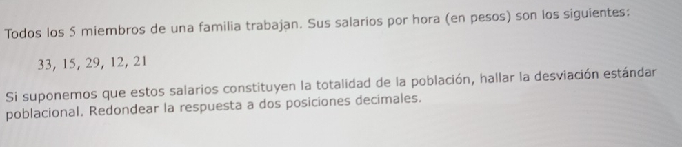 Todos los 5 miembros de una familia trabajan. Sus salarios por hora (en pesos) son los siguientes:
33, 15, 29, 12, 21
Si suponemos que estos salarios constituyen la totalidad de la población, hallar la desviación estándar 
poblacional. Redondear la respuesta a dos posiciones decimales.