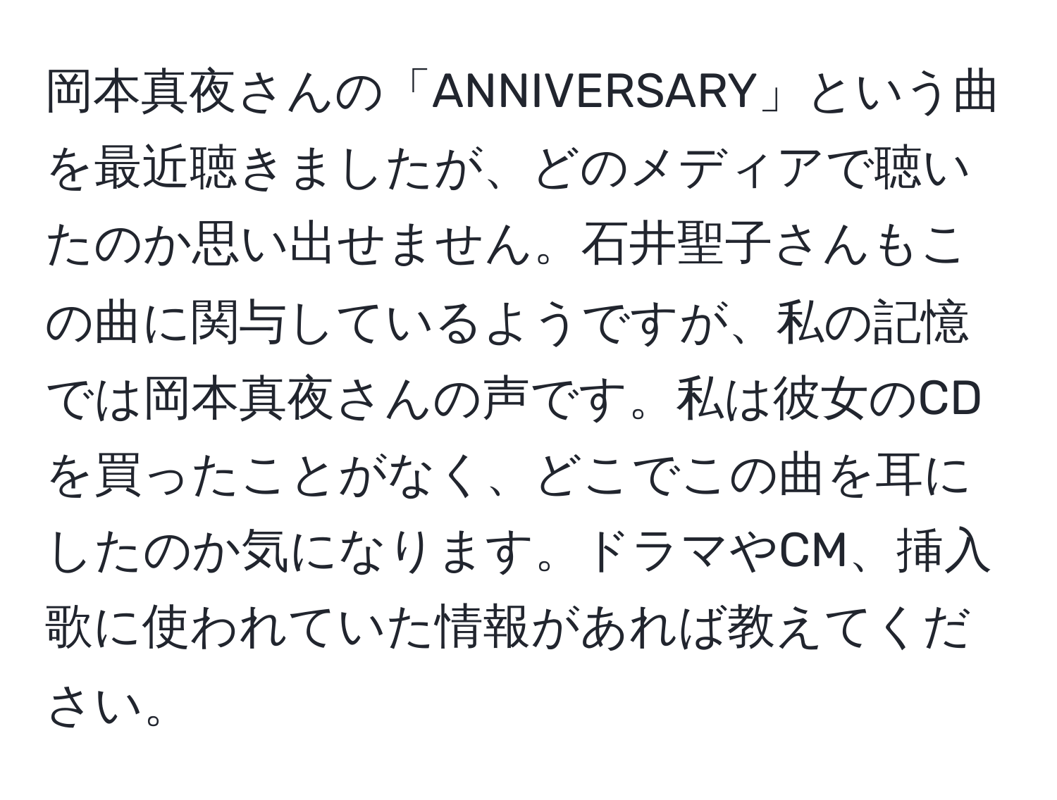 岡本真夜さんの「ANNIVERSARY」という曲を最近聴きましたが、どのメディアで聴いたのか思い出せません。石井聖子さんもこの曲に関与しているようですが、私の記憶では岡本真夜さんの声です。私は彼女のCDを買ったことがなく、どこでこの曲を耳にしたのか気になります。ドラマやCM、挿入歌に使われていた情報があれば教えてください。