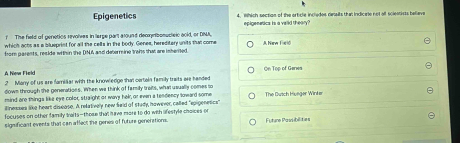 Epigenetics 4. Which section of the article includes details that indicate not all scientists believe
epigenetics is a valid theory?
1 The field of genetics revolves in large part around deoxyribonucleic acid, or DNA,
which acts as a blueprint for all the cells in the body. Genes, hereditary units that come A New Field
from parents, reside within the DNA and determine traits that are inherited.
A New Field On Top of Genes
2 Many of us are familiar with the knowledge that certain family traits are handed
down through the generations. When we think of family traits, what usually comes to
mind are things like eye color, straight or wavy hair, or even a tendency toward some The Dutch Hunger Winter
illnesses like heart disease. A relatively new field of study, however, called "epigenetics"
focuses on other family traits—those that have more to do with lifestyle choices or
significant events that can affect the genes of future generations. Future Possibilities