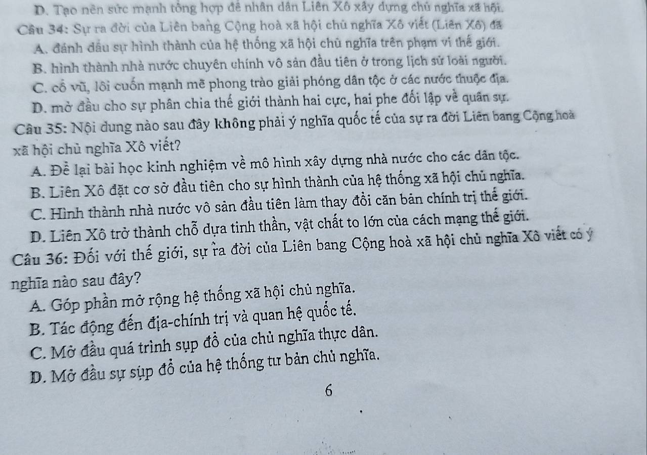 D. Tạo nên sức mạnh tổng hợp đê nhân dân Liên Xô xây dựng chủ nghĩa xã hội.
Cầâu 34: Sự ra đời của Liên bang Cộng hoà xã hội chủ nghĩa Xô viết (Liên Xô) đã
A. đánh đầu sự hình thành của hệ thống xã hội chủ nghĩa trên phạm vi thế giới.
B. hình thành nhà nước chuyên chính vô sản đầu tiên ở trong lịch sử loài người.
C. cổ vũ, lôi cuốn mạnh mẽ phong trào giải phóng dân tộc ở các nước thuộc địa.
D. mở đầu cho sự phân chia thế giới thành hai cực, hai phe đối lập về quân sự.
Câu 35: Nội dung nào sau đây không phải ý nghĩa quốc tế của sự ra đời Liên bang Cộng hoà
xã hội chủ nghĩa Xô viết?
A. Để lại bài học kinh nghiệm về mô hình xây dựng nhà nước cho các dân tộc.
B. Liên Xô đặt cơ sở đầu tiên cho sự hình thành của hệ thống xã hội chủ nghĩa.
C. Hình thành nhà nước vô sản đầu tiên làm thay đổi căn bản chính trị thế giới.
D. Liên Xô trở thành chỗ dựa tinh thần, vật chất to lớn của cách mạng thế giới.
Câu 36: Đối với thế giới, sự ra đời của Liên bang Cộng hoà xã hội chủ nghĩa Xô viết có ý
nghĩa nào sau đây?
A. Góp phần mở rộng hệ thống xã hội chủ nghĩa.
B. Tác động đến địa-chính trị và quan hệ quốc tế.
C. Mở đầu quá trình sụp đồ của chủ nghĩa thực dân.
D. Mở đầu sự sụp đổ của hệ thống tư bản chủ nghĩa.
6