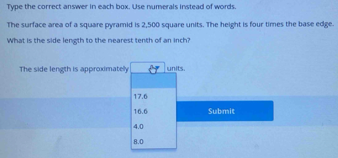 Type the correct answer in each box. Use numerals instead of words.
The surface area of a square pyramid is 2,500 square units. The height is four times the base edge.
What is the side length to the nearest tenth of an inch?
The side length is approximately units.
17.6
16.6 Submit
4.0
8.0