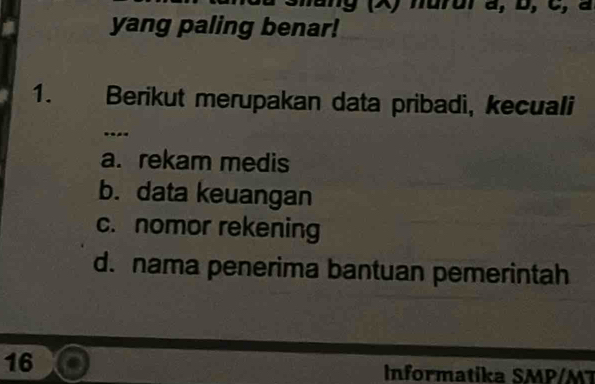 ang (X) hurur à, b, C, à
yang paling benar!
1. Berikut merupakan data pribadi, kecuali
..-
a. rekam medis
b. data keuangan
c. nomor rekening
d. nama penerima bantuan pemerintah
16
Informatika SMP/M 7