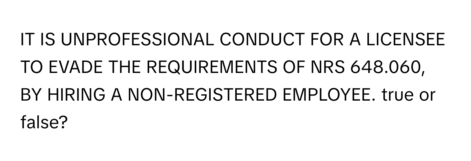 IT IS UNPROFESSIONAL CONDUCT FOR A LICENSEE TO EVADE THE REQUIREMENTS OF NRS 648.060, BY HIRING A NON-REGISTERED EMPLOYEE. true or false?