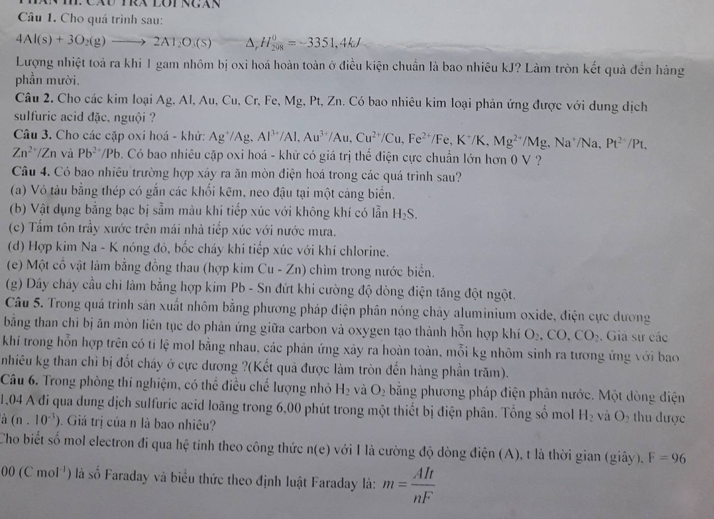 Cho quá trình sau:
4Al(s)+3O_2(g)to 2Al_2O_3(s) △ , H 0/298 =-3351,4kJ
Lượng nhiệt toả ra khi 1 gam nhôm bị oxi hoá hoàn toàn ở điều kiện chuẩn là bao nhiêu kJ? Làm tròn kết quà đến hàng
phần mười.
Câu 2. Cho các kim loại Ag, Al, Au, Cu, Cr, Fe, Mg, Pt, Zn. Có bao nhiêu kim loại phản ứng được với dung dịch
sulfuric acid đặc, nguội ?
Câu 3. Cho các cặp oxi hoá - khử: Ag^+/Ag Al^(3+)/Al,Au^(3+)/Au,Cu^(2+)/Cu,Fe^(2+)/Fe,K^+/K,Mg^(2+)/Mg ,Na^+/Na, Pt^(24)/Pt.
Zn^(2+)/Zn và Pb^(2+)/Pb 9. Có bao nhiêu cặp oxi hoá - khử có giá trị thế điện cực chuẩn lớn hơn 0 V ?
Câu 4. Có bao nhiêu trường hợp xảy ra ăn mòn điện hoá trong các quá trình sau?
(a) Vỏ tàu bằng thép có gắn các khối kẽm, neo đậu tại một cảng biển.
(b) Vật dụng bằng bạc bị sẵm màu khi tiếp xúc với không khí có lẫn H_2S.
(c) Tấm tôn trầy xước trên mái nhà tiếp xúc với nước mưa.
(d) Hợp kim Na - K nóng đỏ, bốc cháy khi tiếp xúc với khí chlorine.
(e) Một cổ vật làm bằng đồng thau (hợp kim Cu-Zn ) chìm trong nước biển.
(g) Dây chảy cầu chì làm bằng hợp kim Pb - Sn đứt khi cường độ dòng điện tăng đột ngột.
Câu 5. Trong quá trình sản xuất nhôm bằng phương pháp điện phân nóng chảy aluminium oxide, điện cực dương
bằng than chi bị ăn mòn liên tục do phản ứng giữa carbon và oxygen tạo thành hỗn hợp khí O_2,CO,CO_2. Giả sư các
khí trong hỗn hợp trên có tỉ lệ mol bằng nhau, các phản ứng xảy ra hoàn toàn, mỗi kg nhôm sinh ra tương ứng với bao
nhiêu kg than chì bị đốt cháy ở cực dương ?(Kết quả được làm tròn đến hàng phần trăm).
Câu 6. Trong phòng thí nghiệm, có thể điều chế lượng nhỏ H_2 và O_2 bằng phương pháp điện phân nước. Một dòng điện
1,04 A đi qua dung dịch sulfuric acid loãng trong 6,00 phút trong một thiết bị điện phân. Tổng số mol H_2 và O thu được
a (n.10^(-3)). Giá trị của n là bao nhiêu?
Cho biết số mol electron đi qua hệ tính theo công thức n(e) với Ilà cường độ dòng điện (A), t là thời gian (giây), F=96
00(Cmol^(-1)) là số Faraday và biểu thức theo định luật Faraday là: m= AIt/nF 