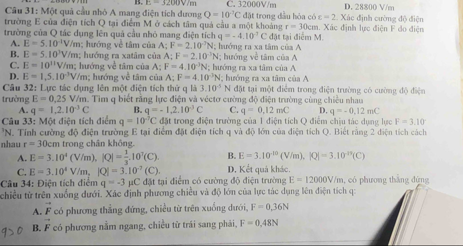 B. E=3200V/m C. 32000V/m D. 28800 V/m
Câu 31: Một quả cầu nhỏ A mang điện tích dương Q=10^(-7)C đặt trong dầu hỏa có varepsilon =2.. Xác định cường độ điện
trường E của điện tích Q tại điểm M ở cách tâm quả cầu a một khoảng r=30cm. Xác định lực điện F do điện
trường của Q tác dụng lên quả cầu nhỏ mang điện tích q=-4.10^(-7)C đặt tại điểm M.
A. E=5.10^(-1)V/m; hướng về tâm của A; F=2.10^(-7)N; hướng ra xa tâm của A
B. E=5.10^3V/m; hướng ra xatâm của A; F=2.10^(-3)N; hướng về tâm của A
C. E=10^(11)V/m; hướng về tâm của A; F=4.10^(-3)N; hướng ra xa tâm của A
D. E=1,5.10^(-3)V/m; hướng về tâm của A; F=4.10^(-3)N; hướng ra xa tâm của A
Câu 32: Lực tác dụng lên một điện tích thử q là 3.10^(-5)N đặt tại một điểm trong điện trường có cường độ điện
trường E=0,25V/m h. Tìm q biết rằng lực điện và véctơ cường độ điện trường cùng chiều nhau
A. q=1,2.10^(-3)C B. q=-1,2.10^(-3)C C. q=0,12mC D. q=-0,12mC
Câu 33: Một điện tích điểm q=10^(-7)C đặt trong điện trường của 1 điện tích Q điểm chịu tác dụng lực F=3.10^((circ)^3N 1. Tính cường độ điện trường E tại điểm đặt điện tích q và độ lớn của điện tích Q. Biết rằng 2 diện tích cách
nhau r=30cm trong chân không.
A. E=3.10^4)(V/m),|Q|= 1/3 .10^7(C). B. E=3.10^(-10)(V/m),|Q|=3.10^(-19)(C)
C. E=3.10^4V/m,|Q|=3.10^(-7)(C). D. Kết quả khác.
Câu 34: Điện tích điểm q=-3 1 1C C đặt tại điểm có cường độ điện trường E=12000V/m , có phương thắng đứng
chiều từ trên xuống dưới. Xác định phương chiều và độ lớn của lực tác dụng lên điện tích q:
A. vector F có phương thẳng đứng, chiều từ trên xuống dưới, F=0,36N
B. vector F có phương nằm ngang, chiều từ trái sang phải, F=0,48N