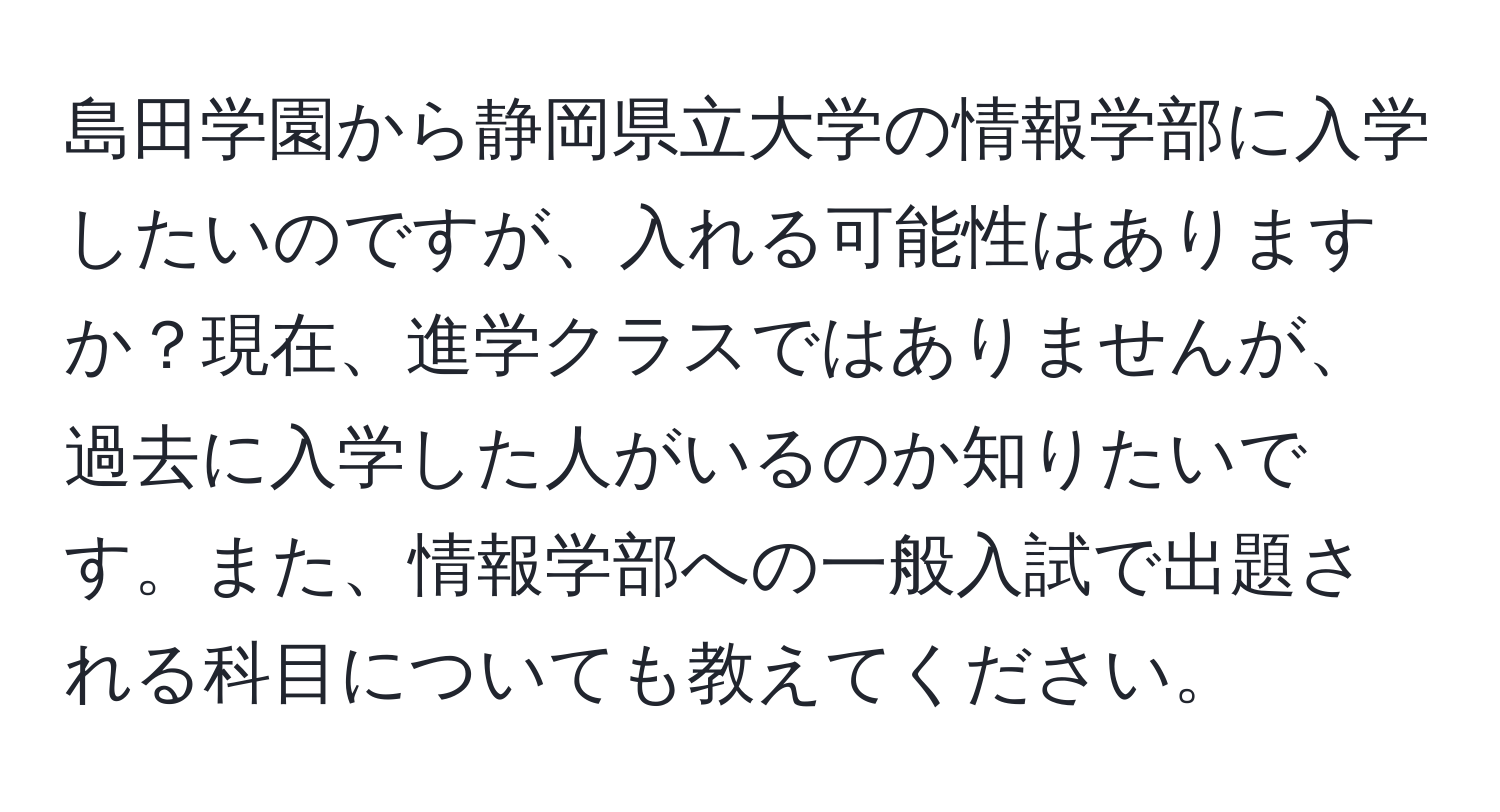 島田学園から静岡県立大学の情報学部に入学したいのですが、入れる可能性はありますか？現在、進学クラスではありませんが、過去に入学した人がいるのか知りたいです。また、情報学部への一般入試で出題される科目についても教えてください。