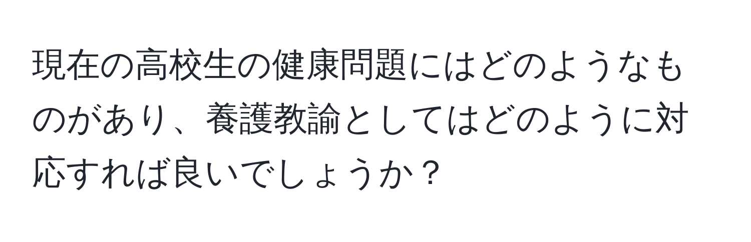 現在の高校生の健康問題にはどのようなものがあり、養護教諭としてはどのように対応すれば良いでしょうか？