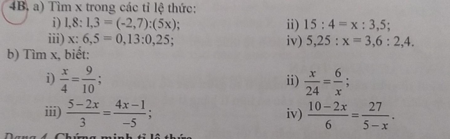 4B, a) Tìm x trong các tỉ lệ thức: 
i) 1,8:1,3=(-2,7):(5x); ii) 15:4=x:3,5; 
iii) x:6,5=0,13:0,25; iv) 5,25:x=3,6:2,4. 
b) Tìm x, biết: 
i)  x/4 = 9/10 ; ii)  x/24 = 6/x ; 
iii)  (5-2x)/3 = (4x-1)/-5 ; iv)  (10-2x)/6 = 27/5-x .