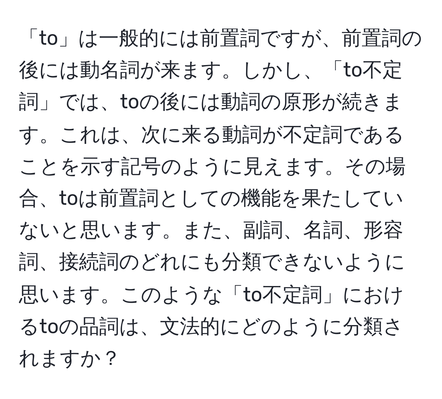 「to」は一般的には前置詞ですが、前置詞の後には動名詞が来ます。しかし、「to不定詞」では、toの後には動詞の原形が続きます。これは、次に来る動詞が不定詞であることを示す記号のように見えます。その場合、toは前置詞としての機能を果たしていないと思います。また、副詞、名詞、形容詞、接続詞のどれにも分類できないように思います。このような「to不定詞」におけるtoの品詞は、文法的にどのように分類されますか？