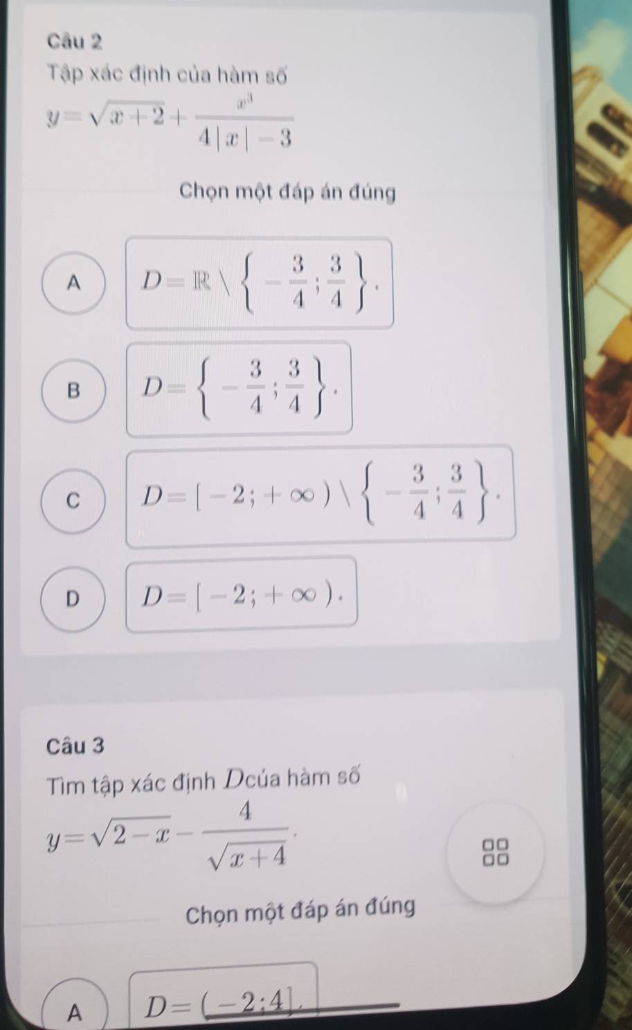 Tập xác định của hàm số
y=sqrt(x+2)+ x^3/4|x|-3 
Chọn một đáp án đúng
A D=R| - 3/4 ; 3/4 .
B D= - 3/4 ; 3/4 .
C D=[-2;+∈fty )sqrt( -frac 3)4; 3/4  .
D D=[-2;+∈fty ). 
Câu 3
Tìm tập xác định Dcúa hàm số
y=sqrt(2-x)- 4/sqrt(x+4) . 
Chọn một đáp án đúng
A D=_ (-2:4)