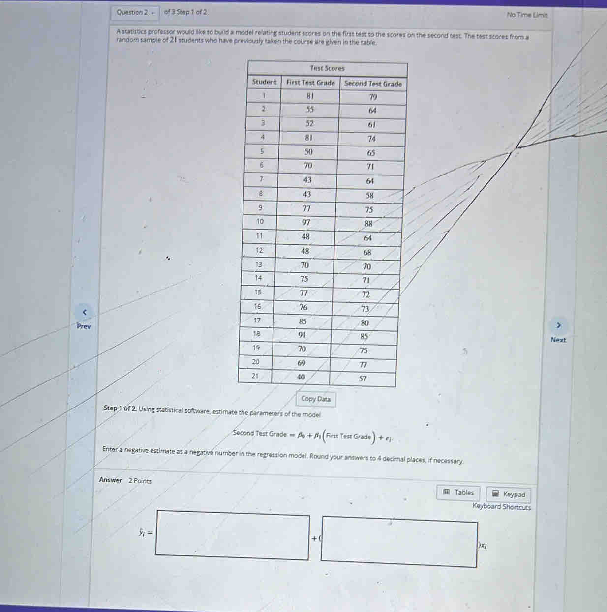 + of 3 Step 1 of 2 No Time Limis 
A statistics professor would like to build a model relating student scores on the first test to the scores on the second test. The test scores from a 
random sample of 21 students who have previously taken the course are given in the table. 
< 
Prev 
Next 
Copy Data 
Step 1 of 2: Using statistical software, estimate the parameters of the model 
Second Test Grade  =beta _0+beta _1 (RrstTestGrade)+e) 
Enter a negative estimate as a negative number in the regression model. Round your answers to 4 decimal places, if necessary. 
Answer 2 Points Tables Keypad 
Keyboard Shortcuts
hat y_i=
+( 
) x