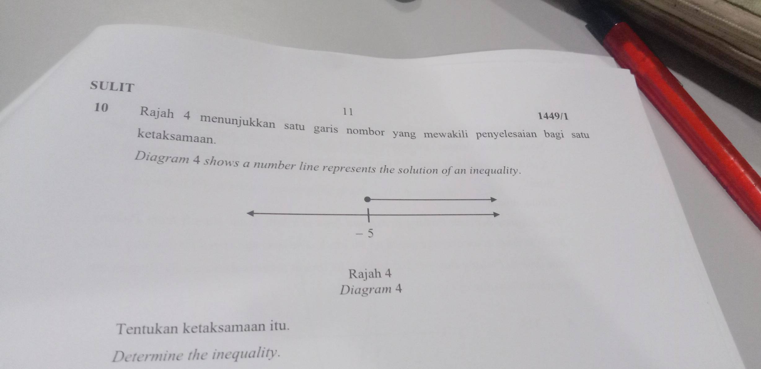 SULIT 
10 
11 
1449/1 
Rajah 4 menunjukkan satu garis nombor yang mewakili penyelesaian bagi satu 
ketaksamaan. 
Diagram 4 shows a number line represents the solution of an inequality.
- 5
Rajah 4 
Diagram 4 
Tentukan ketaksamaan itu. 
Determine the inequality.