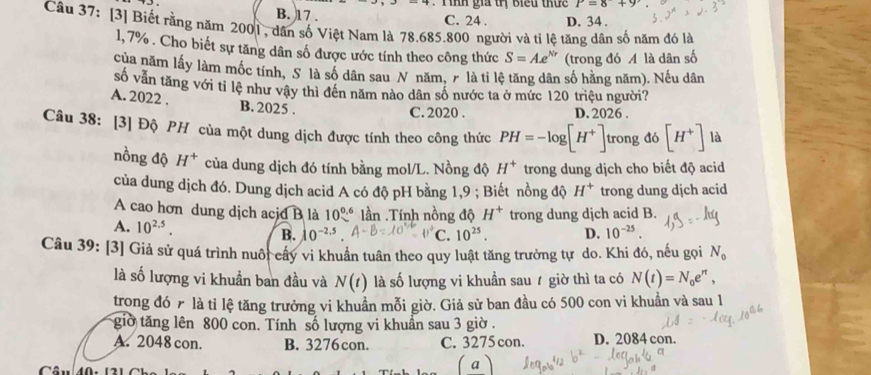 gia trị biểu thứ c P=8+9
B. 17 .
C. 24 . D. 34 .
Câu 37: [3] Biết rằng năm 2001, dân số Việt Nam là 78.685.800 người và tỉ lệ tăng dân số năm đó là
1, 7% . Cho biết sự tăng dân số được ước tính theo công thức S=Ae^(Nr) (trong đó A là dân số
của năm lấy làm mốc tính, S là số dân sau N năm, 7 là tỉ lệ tăng dân số hằng năm). Nếu dân
số vẫn tăng với tỉ lệ như vậy thì đền năm nào dân số nước ta ở mức 120 triệu người?
A. 2022 . B. 2025 .
C. 2020 . D. 2026 .
Câu 38: [3] Độ PH của một dung dịch được tính theo công thức PH=-log [H^+]. trong đó [H^+] là
nồng độ H^+ của dung dịch đó tính bằng mol/L. Nồng độ H^+ trong dung dịch cho biết độ acid
của dung dịch đó. Dung dịch acid A có độ pH bằng 1,9 ; Biết nồng độ H^+ trong dung djch acid
A cao hơn dung dịch acjd B là 10^(0.6) lần .Tính nồng độ H^+ trong dung dịch acid B.
A. 10^(2.5). B. 10^(-2.5). 0°C C. 10^(25). D. 10^(-25).
Câu 39: [3] Giả sử quá trình nuôi cây vi khuẩn tuân theo quy luật tăng trưởng tự do. Khi đó, nếu gọi N_o
là số lượng vi khuẩn ban đầu và N(t) là số lượng vi khuẩn sau ự giờ thì ta có N(t)=N_0e^n,
trong đó n là tỉ lệ tăng trưởng vi khuẩn mỗi giờ. Giả sử ban đầu có 500 con vi khuẩn và sau 1
giờ tăng lên 800 con. Tính số lượng vi khuẩn sau 3 giờ .
A. 2048 con. B. 3276 con. C. 3275 con. D. 2084 con.
a)