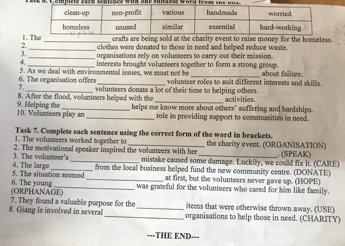 Task b 
1. The _crafts are being sold at the charity event to raise money for the homeless. 
2._ clothes were donated to those in need and helped reduce waste. 
3. 
_organisations rely on volunteers to carry out their mission. 
4. 
_interests brought volunteers together to form a strong group. 
5. As we deal with environmental issues, we must not be _about failure. 
6. The organisation offers_ volunteer roles to suit different interests and skills. 
7. 
_volunteers donate a lot of their time to helping others. 
8. After the flood, volunteers helped with the_ activities. 
9. Helping the _helps me know more about others’ suffering and hardships. 
10. Volunteers play an_ role in providing support to communities in need. 
Task 7. Complete each sentence using the correct form of the word in brackets. 
1. The volunteers worked together to _the charity event. (ORGANISATION) 
2. The motivational speaker inspired the volunteers with her . (SPEAK) 
3. The volunteer’s _mistake caused some damage. Luckily, we could fix it. (CARE) 
4. The large _from the local business helped fund the new community centre. (DONATE) 
5. The situation seemed _at first, but the volunteers never gave up. (HOPE) 
6. The young_ was grateful for the volunteers who cared for him like family. 
(ORPHANAGE) 
7. They found a valuable purpose for the _items that were otherwise thrown away. (USE) 
8. Giang is involved in several_ organisations to help those in need. (CHARITY) 
--- -THE END---