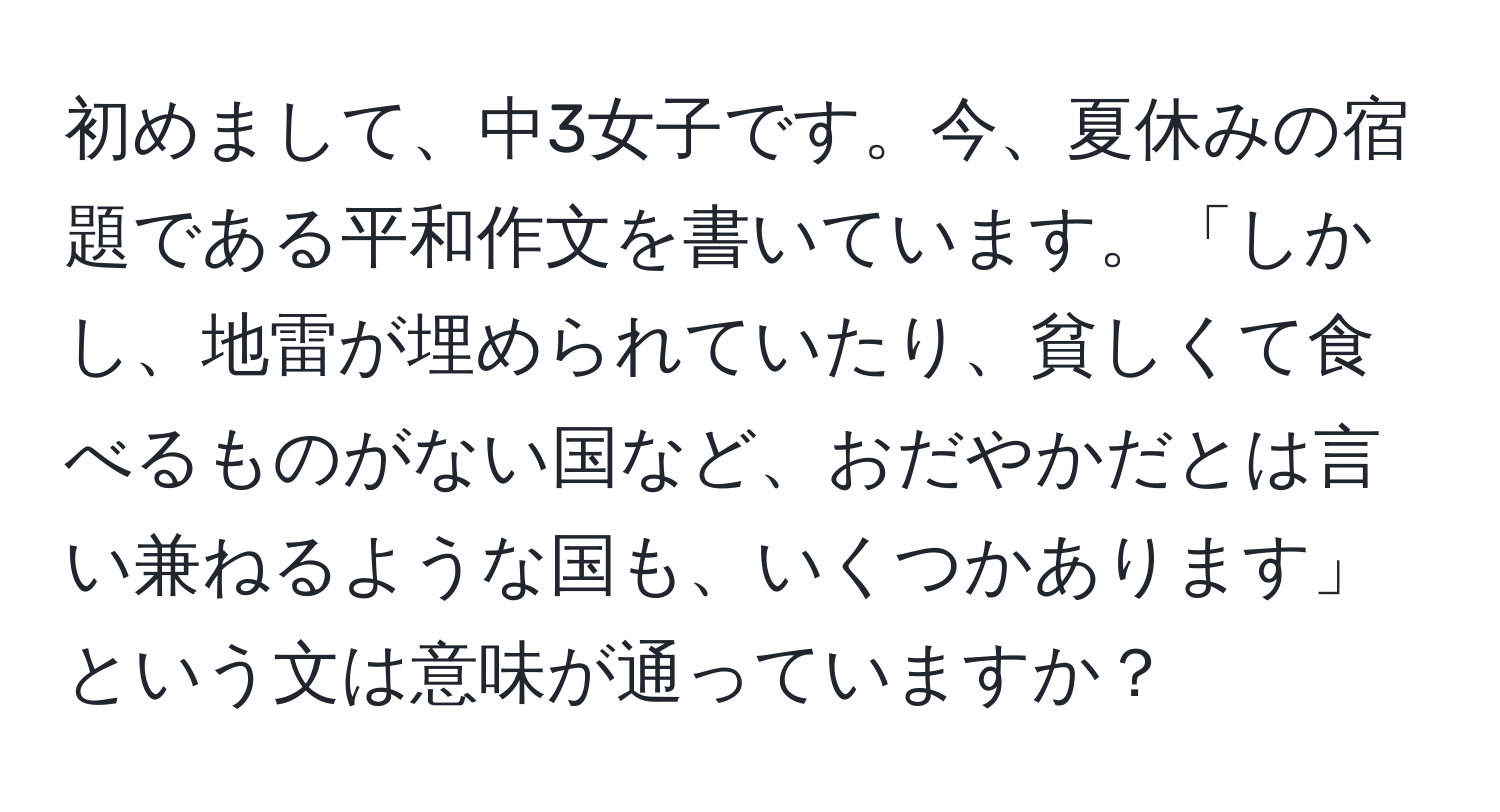 初めまして、中3女子です。今、夏休みの宿題である平和作文を書いています。「しかし、地雷が埋められていたり、貧しくて食べるものがない国など、おだやかだとは言い兼ねるような国も、いくつかあります」という文は意味が通っていますか？