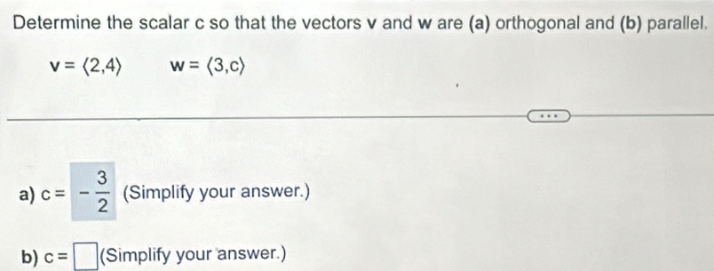 Determine the scalar c so that the vectors v and w are (a) orthogonal and (b) parallel.
v=langle 2,4rangle w=langle 3,crangle
a) c=- 3/2  (Simplify your answer.) 
b) c=□ (Simplify your answer.)