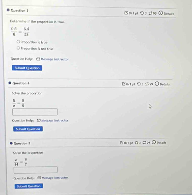 □ 0/1 pt D3 B 99 Details
Determine if the proportion is true.
 (0.6)/6 = (5.4)/53 
Proportion is true
Proportion is not true
Question Help: Message instructor
Submit Question
Question 4 B0/1 pt つ3 % 99 Details
Solve the proportion
 5/x = 8/9 
Question Help: Message instructor
Submit Question
Question 5 □0/1 pt つ3 2 99 Details
Solve the proportion
 x/14 = 8/7 
Question Help: Message instructor
Submit Question