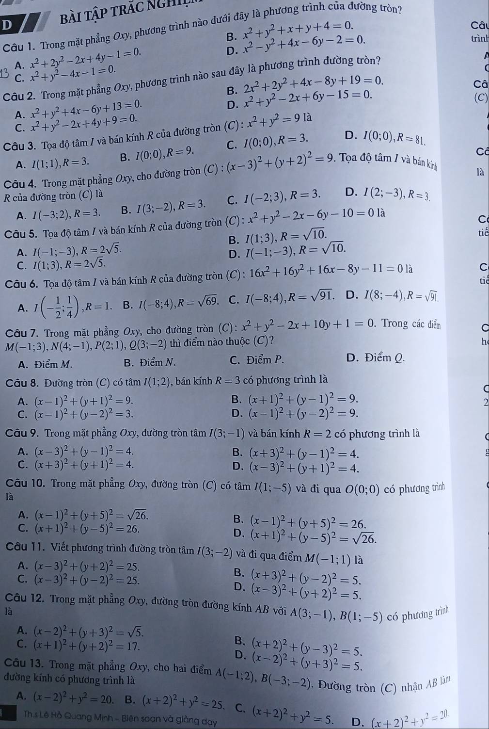 bài tập trăc NgHIL
tường tròn?
B. x^2+y^2+x+y+4=0.
Câ
Câu 1. Trong mặt phẳng Oxy, phương trình nào dưới ở
D. x^2-y^2+4x-6y-2=0.
trình
A. x^2+2y^2-2x+4y-1=0.
C. x^2+y^2-4x-1=0.
Câu 2. Trong mặt phẳng Oxy, phương trình nào sau đây là phương trình đường tròn?
B. 2x^2+2y^2+4x-8y+19=0.
Câ
A. x^2+y^2+4x-6y+13=0.
D. x^2+y^2-2x+6y-15=0.
(C)
C. x^2+y^2-2x+4y+9=0.
Câu 3. Tọa độ tâm / và bán kính R của đường tròn (C): x^2+y^2=9 là
A. I(1;1),R=3. B. I(0;0),R=9. C. I(0;0),R=3. D. I(0;0),R=81.
Cô
Câu 4. Trong mặt phẳng Oxy , cho đường tròn (C):(x-3)^2+(y+2)^2=9. Tọa độ tâm / và bán kính
là
R của đường tròn (C) là
A. I(-3;2),R=3. B. I(3;-2),R=3. C. I(-2;3),R=3. D. I(2;-3),R=3.
Câu 5. Tọa độ tâm / và bán kính R của đường tròn (C): x^2+y^2-2x-6y-10=0la
C
B. I(1;3),R=sqrt(10). tiế
A. I(-1;-3),R=2sqrt(5). I(-1;-3),R=sqrt(10).
D.
C. I(1;3),R=2sqrt(5).
Câu 6. Tọa độ tâm / và bán kính R của đường tròn (C): 16x^2+16y^2+16x-8y-11=0 là
C
tiế
A. I(- 1/2 ; 1/4 ),R=1. B. I(-8;4),R=sqrt(69). C. I(-8;4),R=sqrt(91). D. I(8;-4),R=sqrt(91).
Câu 7. Trong mặt phẳng Oxy, cho đường tròn (C): x^2+y^2-2x+10y+1=0. Trong các điểm
M(-1;3),N(4;-1),P(2;1),Q(3;-2) thì điểm nào thuộc (C)? h
A. Điểm M. B. Điểm N. C. Điểm P. D. Điểm Q.
Câu 8. Đường tròn (C) có tâm I(1;2) ), bán kính R=3 có phương trình là
C
A. (x-1)^2+(y+1)^2=9. B. (x+1)^2+(y-1)^2=9.
2
C. (x-1)^2+(y-2)^2=3. D. (x-1)^2+(y-2)^2=9.
Câu 9. Trong mặt phẳng Oxy, đường tròn tâm I(3;-1) và bán kính R=2 có phương trình là
(
A. (x-3)^2+(y-1)^2=4. B. (x+3)^2+(y-1)^2=4.
C. (x+3)^2+(y+1)^2=4. D. (x-3)^2+(y+1)^2=4.
Câu 10. Trong mặt phẳng Oxy, đường tròn (C) có tâm I(1;-5) và đi qua O(0;0) có phương trình
là
A. (x-1)^2+(y+5)^2=sqrt(26).
B. (x-1)^2+(y+5)^2=26.
C. (x+1)^2+(y-5)^2=26. D. (x+1)^2+(y-5)^2=sqrt(26).
Câu 11. Viết phương trình đường tròn tâm I(3;-2) và đi qua điểm M(-1;1) là
A. (x-3)^2+(y+2)^2=25.
B.
C. (x-3)^2+(y-2)^2=25. D. (x+3)^2+(y-2)^2=5.
(x-3)^2+(y+2)^2=5.
Câu 12. Trong mặt phẳng Oxy, đường tròn đường kính AB với A(3;-1),B(1;-5) có phương trình
là
A. (x-2)^2+(y+3)^2=sqrt(5).
B. (x+2)^2+(y-3)^2=5.
C. (x+1)^2+(y+2)^2=17. D. (x-2)^2+(y+3)^2=5.
Câu 13. Trong mặt phẳng Oxy, cho hai điểm A(-1;2),B(-3;-2) Đường tròn (C) nhận AB làm
đường kính có phương trình là
A. (x-2)^2+y^2=20. B. (x+2)^2+y^2=25. C. (x+2)^2+y^2=5. (x+2)^2+y^2=20.
Th s Lê Hồ Quang Minh - Biên soạn và giàng dạy
D.