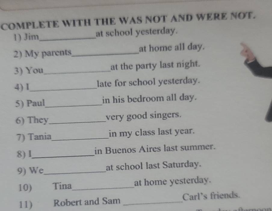 COMPLETE WITH THE WAS NOT AND WERE NOT. 
1) Jim_ at school yesterday. 
2) My parents_ at home all day. 
3) You_ at the party last night. 
4) I_ late for school yesterday. 
5) Paul_ in his bedroom all day. 
6) They_ very good singers. 
7) Tania_ in my class last year. 
8)I_ in Buenos Aires last summer. 
9) We_ at school last Saturday. 
10) Tina_ at home yesterday. 
11) Robert and Sam _Carl's friends.