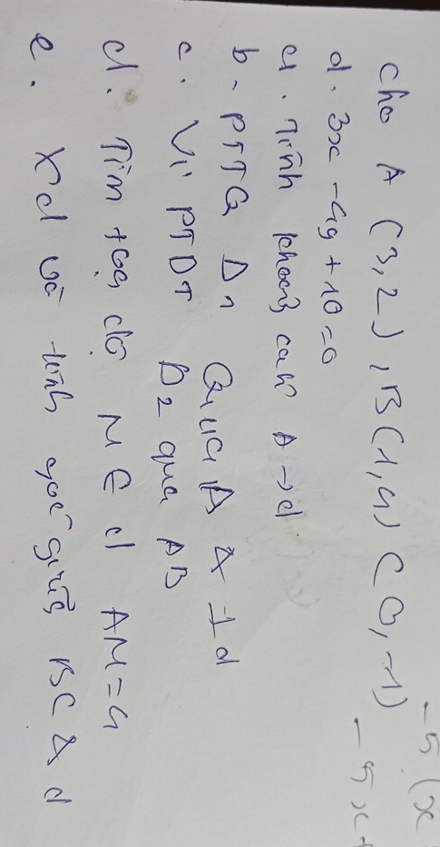 x
cho A (3,2), B(1,9)(0,-1)
5x+
d. 3x-4y+10=0
e. Tinh choo3 can? A-)e 
b、 PITG On QUGAA1d 
C. UI" PTDT D_2 qua AB
d. Tim tog do Me c AM=G 
e. Xd uc tnh goe gis rCAd