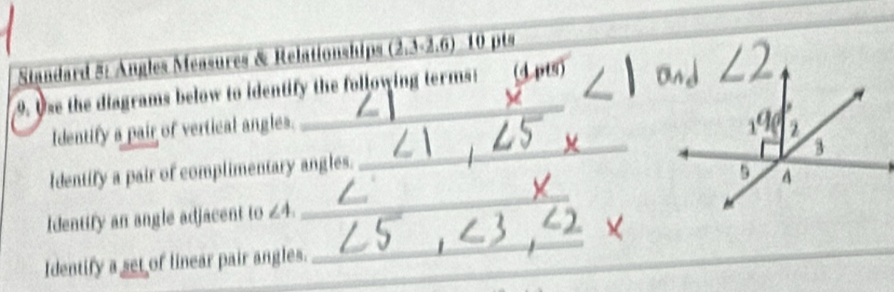 Standard 5: Angles Measures & Relationships (2.3-2.6) 10 pts_ 
9. Use the diagrams below to identify the following terms: 
Identify a pair of vertical angles. 
__ 
Identify a pair of complimentary angles. 
_ 
Identify an angle adjacent to ∠ 4. 
Identify a set of linear pair angles. 
_