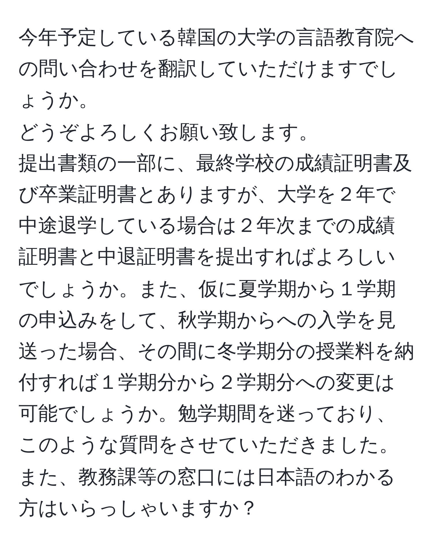 今年予定している韓国の大学の言語教育院への問い合わせを翻訳していただけますでしょうか。   
どうぞよろしくお願い致します。  
提出書類の一部に、最終学校の成績証明書及び卒業証明書とありますが、大学を２年で中途退学している場合は２年次までの成績証明書と中退証明書を提出すればよろしいでしょうか。また、仮に夏学期から１学期の申込みをして、秋学期からへの入学を見送った場合、その間に冬学期分の授業料を納付すれば１学期分から２学期分への変更は可能でしょうか。勉学期間を迷っており、このような質問をさせていただきました。また、教務課等の窓口には日本語のわかる方はいらっしゃいますか？