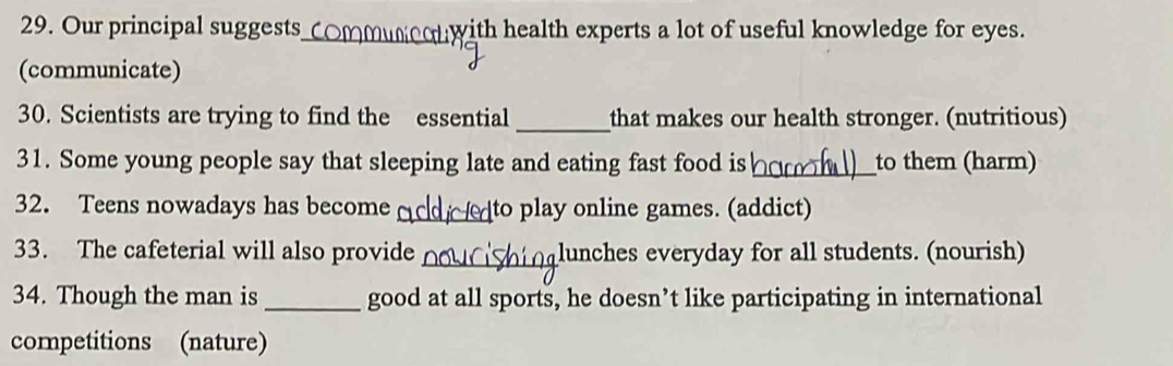 Our principal suggests_ with health experts a lot of useful knowledge for eyes. 
(communicate) 
30. Scientists are trying to find the essential _that makes our health stronger. (nutritious) 
_ 
31. Some young people say that sleeping late and eating fast food is to them (harm) 
32. Teens nowadays has become _to play online games. (addict) 
33. The cafeterial will also provide _lunches everyday for all students. (nourish) 
34. Though the man is _good at all sports, he doesn’t like participating in international 
competitions (nature)