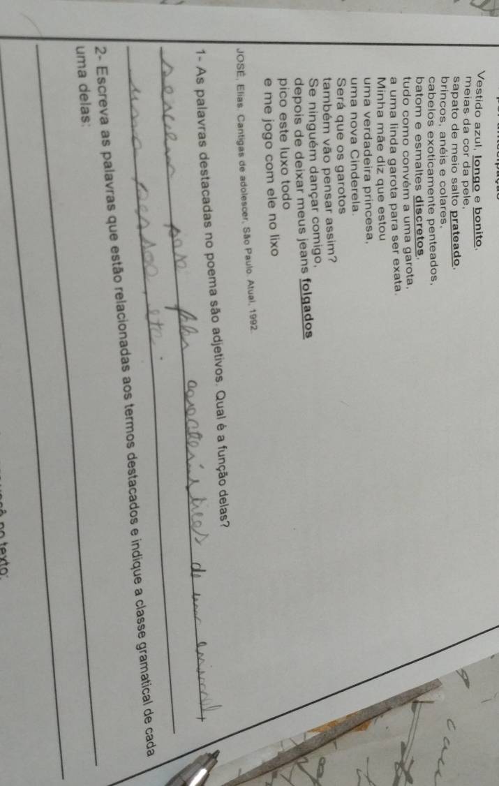 Vestido azul, Iongo e bonito.
meias da cor da pele.
sapato de meio salto prateado.
brincos, anéis e colares.
cabelos exoticamente penteados,
batom e esmaltes discretos
tudo como convém a uma garota.
a uma linda garota para ser exata.
Minha mãe diz que estou
uma verdadeira princesa.
uma nova Cinderela
Será que os garotos
também vão pensar assim?
Se ninguém dançar comigo,
depois de deixar meus jeans folgados
pico este luxo todo
e me jogo com ele no lixo
JOSE, Elias. Cantigas de adolescer, São Paulo. Atual, 1992.
_
1- As palavras destacadas no poema são adjetivos. Qual é a função delas?
_
_
2- Escreva as palavras que estão relacionadas aos termos destacados e indique a classe gramatical de cada
uma delas:
_
texto
