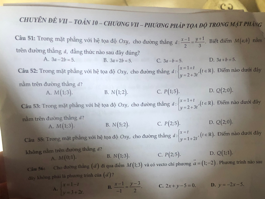 CHUYÊN ĐÊ VII - TOÁN 10 - CHươNG VII - PHươNG PHÁP TQA đQ TRONG MậT PHáng
Câu 51: Trong mặt phẳng với hệ tọa độ Oxy, cho đường thẳng đ :  (x-1)/2 = (y+1)/3 . Biết điểm M(a;b) nằm
trên đường thẳng đ, đẳng thức nào sau đây đúng?
A. 3a-2b=5. B. 3a+2b=5. C. 3a-b=5. D. 3a+b=5.
Câu 52: Trong mặt phẳng với hệ tọa độ Oxy, cho đường thẳng d:beginarrayl x=1+t y=2+3tendarray. ,(t∈ R). Điểm nào dưới đây
nằm trên đường thắng d?
A. M(1;3). N(1;2). C. P(1;5). Q(2;0).
B.
D.
Câu 53: Trong mặt phẳng với hệ tọa độ Oxy, cho đường thắng ở l: beginarrayl x=1+t y=2+3tendarray. ,(t∈ R). Điểm nào dưới đây
nằm trên đường thằng d?
B.
C.
A. M(1;3). N(5;2). P(2;5).
D. Q(2;0).
Câu 55: Trong mặt phẳng với hệ tọa độ Oxy, cho đường thắng d:beginarrayl x=t y=1+2tendarray. ,(t∈ R). Điểm nào dưới đây
không nằm trên đường thắng d?
A. M(0;1). N(1;3). C. P(2;5). D. Q(1;1).
B.
Cầu 56: Cho đường thẳng (đ) đi qua điểm M(1;3) và có vecto chi phương vector a=(1;-2). Phương trình nào sau
đây không phải là phương trình của (d)?
A. beginarrayl x=1-t y=3+2t.endarray. B.  (x-1)/-1 = (y-3)/2 . C. 2x+y-5=0. D. y=-2x-5.