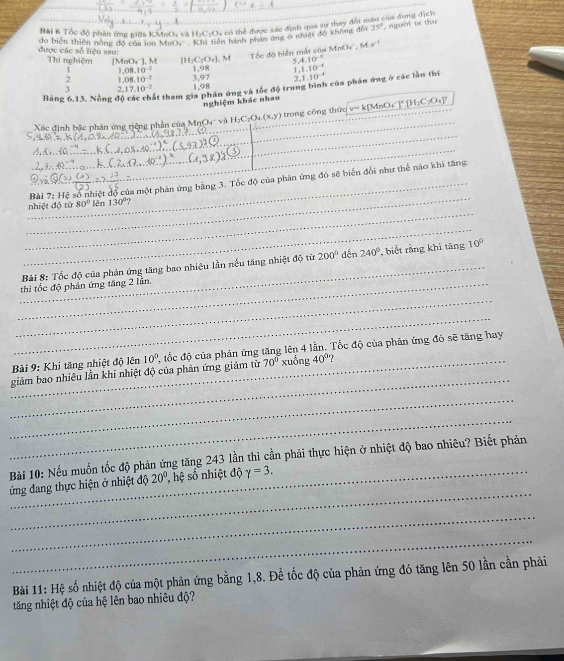 Tốc độ phân ứng giữa KMnO₄ và 1 1_2C_2O O có thể được xác định qua sự thay đổi mâu của dung dịch
do biến thiên nòng độ của ion MnO4 .K ến hành phản ứng ở nhiệt độ không đổi 25° người ta thu
Tốc độ biển mắt của MnOr, M.s^(-1)
được các số liệu sau: 4.10^(-5)
Thí nghiệm [MnO_4^(-].M [H_2)C_2O_4],M 5
1 1.08.10^(-2) 1,98
1.1.10^(-4)
2 1.08.10^(-2) 3,97 2. 1.10^(-4)
Bảng 6.13. Nồng độ ất tham gia phản ứng và tốc độ trung bình của phản ứng ở các lần thí
3 2.17.10^(-2) 1,98
nghiệm khác nhau
_
Xác định bậc phản ứng riệng phần của M (nO_4 và H_2C_2O_4.(x,y) trong công thức v=k[MnO_4^(-]^x)[H_2C_2O_4]^y
_
_
_
_
_Bài 7:H sệ số nhiệt độ của một phản ứng bằng 3. Tốc độ của phản ứng đó sẽ biến đổi như thế nào khi tăng
_
nhiệt độ từ 80° lên 130°
_
_
Bài 8: Tốc độ của phản ứng tăng bao nhiêu lần nếu tăng nhiệt độ từ 200^0 đến 240° , biết rằng khi tăng 10^0
_thì tốc độ phản ứng tăng 2 lần.
_
_
_
Bài 9: Khi tăng nhiệt độ lên 10^0 2, tốc độ của phản ứng tăng lên 4 lần. Tốc độ của phản ứng đó sẽ tăng hay
_giảm bao nhiêu lần khi nhiệt độ của phản ứng giảm từ 70^0x lố g40° 2
_
_
Bài 10: Nếu muốn tốc độ phản ứng tăng 243 lần thì cần phải thực hiện ở nhiệt độ bao nhiêu? Biết phản
_
_ ứng đang thực hiện ở nhiệt độ 20^0, , hệ số nhiệt độ gamma =3.
_
_
Bài 11: Hệ số nhiệt độ của một phản ứng bằng 1,8. Để tốc độ của phản ứng đó tăng lên 50 lần cần phải
tăng nhiệt độ của hệ lên bao nhiêu độ?