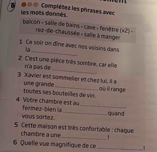 Complétez les phrases avec 
les mots donnés. 
balcon - salle de bains » cave » fenêtre (x2) « 
rez-de-chaussée « salle à manger 
_ 
1 Ce soir on dîne avec nos voisins dans 
la 
_ 
2 C'est une pièce très sombre, car elle 
nía pas de 
. 
3 Xavier est sommelier et chez lui, il a 
une grande _où il range 
toutes ses bouteilles de vin. 
4 Votre chambre est au 
fermez-bien la 
_ 
, 
_quand 
vous sortez. 
5 Cette maison est très confortable : chaque 
chambre a une 
_| 
6 Quelle vue magnifique de ce_ 
|