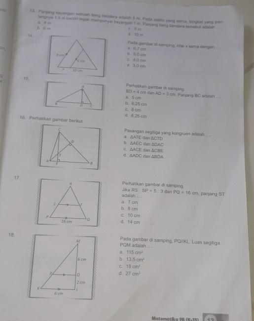 Panjang bayangan sebuah tiang bendera adalah 6 m. Pada waklu yang sama, tongkat yang pan-
jangnya 1.5 m berdiri tegak mempunyai bayangan 1 m. Panjang tiang bendera tersebut adalah
a. 4 m
b. 6 m c 9 m
14.
d 10 m
Pada gambar di samping, nilai x sama dengan
m,
a. 6.7 cm , , .
b. 5.0 cm
c. 4,0 cm
d. 3,0 cm
15.
Perhatikan gambar di samping BD=4cm dan AD=3cm. Panjang BC adalah ....
a. 5 cm
b. 6.25 cm
c. 8 cm
d. 8.25 cm
16. Perhalikan gambar berikut.
Pasangan segitiga yang kongruen adalah ....
dan △ CTD
a. △ ATE
b. △ AEC dan △ DAC
C. △ ACE dan △ CBE
d. △ ADC dan △ BDA
17.
Perhatikan gambar di samping.
Jika RS : SP=5:3 dan PQ=16cm
adalah . . .. .panjang ST
a. 7 cm
b. 8 cm
c. 10 cm
d. 14 cm
18.Pada gambar di samping, PQ//KL. Luas segitiga
PQM adalah ....
a. 115cm^2
b. 13.5cm^2
C. 18cm^2
d. 27cm^2
Matematika 9B (K-13)