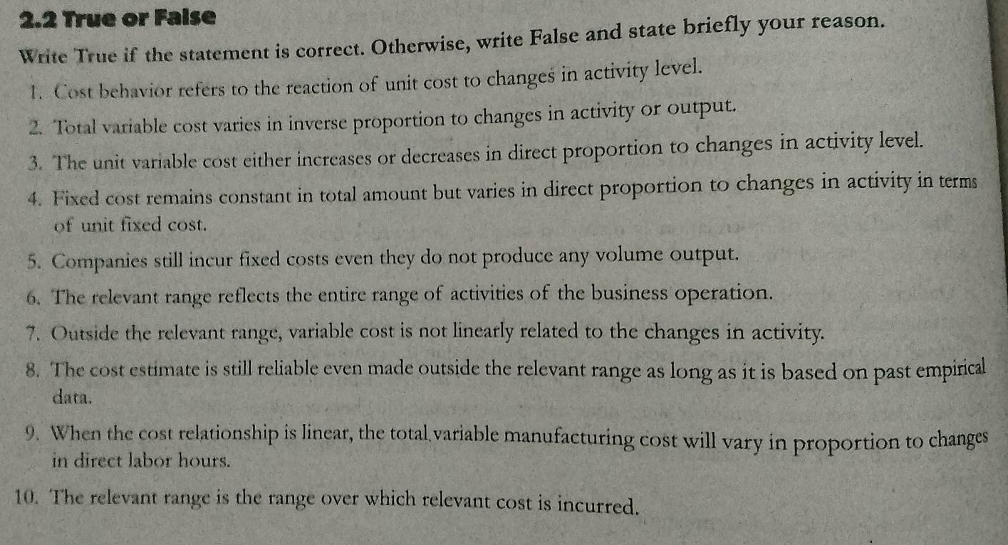 2.2 True or Faise 
Write True if the statement is correct. Otherwise, write False and state briefly your reason. 
1. Cost behavior refers to the reaction of unit cost to changes in activity level. 
2. Total variable cost varies in inverse proportion to changes in activity or output. 
3. The unit variable cost either increases or decreases in direct proportion to changes in activity level. 
4. Fixed cost remains constant in total amount but varies in direct proportion to changes in activity in terms 
of unit fixed cost. 
5. Companies still incur fixed costs even they do not produce any volume output. 
6. The relevant range reflects the entire range of activities of the business operation. 
7. Outside the relevant range, variable cost is not linearly related to the changes in activity. 
8. The cost estimate is still reliable even made outside the relevant range as long as it is based on past empirical 
data. 
9. When the cost relationship is linear, the total variable manufacturing cost will vary in proportion to changes 
in direct labor hours. 
10. The relevant range is the range over which relevant cost is incurred.