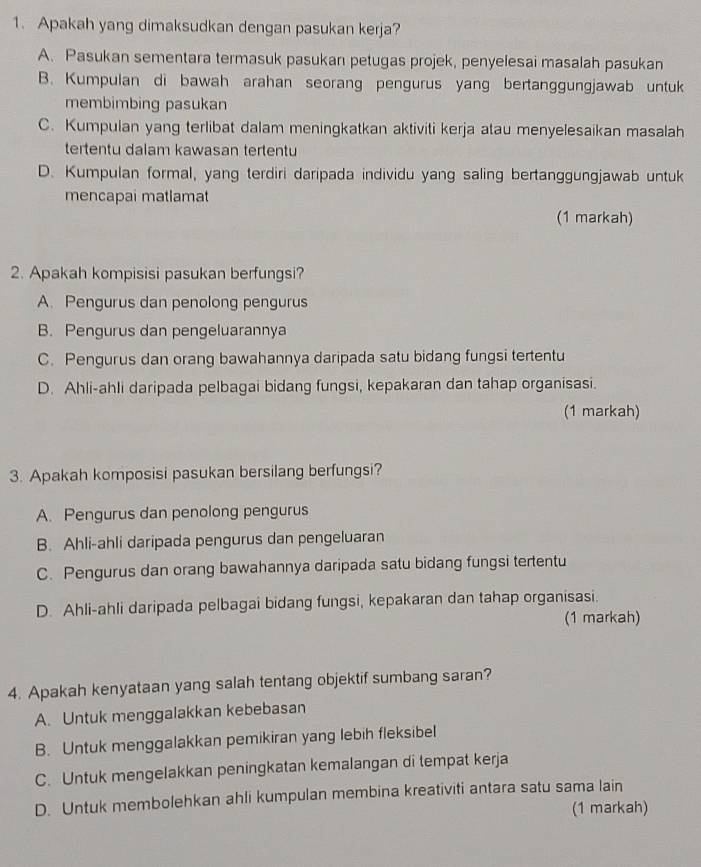 Apakah yang dimaksudkan dengan pasukan kerja?
A. Pasukan sementara termasuk pasukan petugas projek, penyelesai masalah pasukan
B. Kumpulan di bawah arahan seorang pengurus yang bertanggungjawab untuk
membimbing pasukan
C. Kumpulan yang terlibat dalam meningkatkan aktiviti kerja atau menyelesaikan masalah
tertentu dalam kawasan tertentu
D. Kumpulan formal, yang terdiri daripada individu yang saling bertanggungjawab untuk
mencapai matlamat
(1 markah)
2. Apakah kompisisi pasukan berfungsi?
A. Pengurus dan penolong pengurus
B. Pengurus dan pengeluarannya
C. Pengurus dan orang bawahannya daripada satu bidang fungsi tertentu
D. Ahli-ahli daripada pelbagai bidang fungsi, kepakaran dan tahap organisasi.
(1 markah)
3. Apakah komposisi pasukan bersilang berfungsi?
A. Pengurus dan penolong pengurus
B. Ahli-ahli daripada pengurus dan pengeluaran
C. Pengurus dan orang bawahannya daripada satu bidang fungsi tertentu
D. Ahli-ahli daripada pelbagai bidang fungsi, kepakaran dan tahap organisasi.
(1 markah)
4. Apakah kenyataan yang salah tentang objektif sumbang saran?
A. Untuk menggalakkan kebebasan
B. Untuk menggalakkan pemikiran yang lebih fleksibel
C. Untuk mengelakkan peningkatan kemalangan di tempat kerja
D. Untuk membolehkan ahli kumpulan membina kreativiti antara satu sama lain
(1 markah)