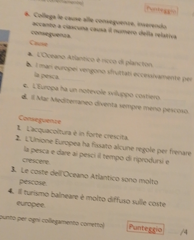 Difamente) 
Punteggío 
6. Collega le cause alle conseguenze, inserendo 
accanto a ciascuna causa il numero della relativa 
conseguenza. 
Cause 
a L'Oceano Atlantico è ricco di plancton. 
b. l mari europei vengono sfruttati eccessivamente per 
la pesca. 
c. L'Europa ha un notevole sviluppo costiero. 
d. Il Mar Mediterraneo diventa sempre meno pescoso. 
Conseguenze 
L'acquacoltura è in forte crescita. 
2. L'Unione Europea ha fissato alcune regole per frenare 
la pesca e dare aí pesci il tempo di riprodursi e 
crescere. 
3. Le coste dell'Oceano Atlantico sono molto 
pescose. 
4. Il turismo balneare è molto diffuso sulle coste 
europee. 
punto per ogni collegamento corretto) Punteggio /4