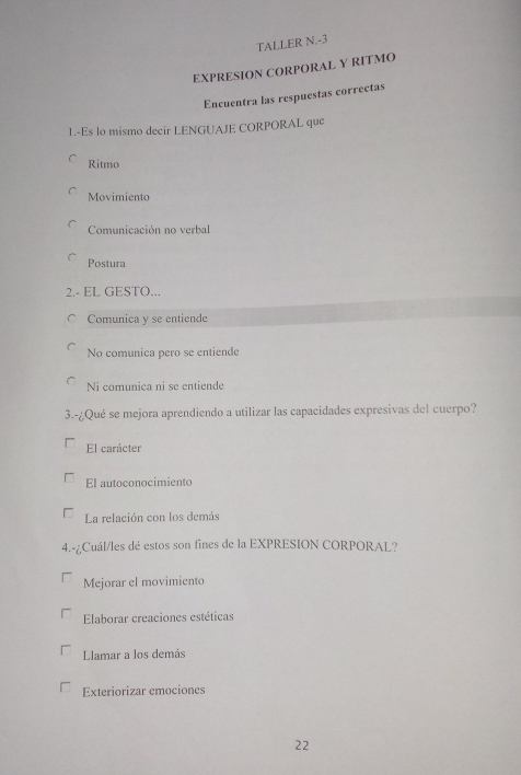 TALLER N.-3
EXPRESION CORPORAL Y RITMO
Encuentra las respuestas correctas
1.-Es lo mismo decir LENGUAJE CORPORAL que
Ritmo
Movimiento
Comunicación no verbal
Postura
2.- EL GESTO...
C Comunica y se entiende
No comunica pero se entiende
Ni comunica ni se entiende
3.-¿Qué se mejora aprendiendo a utilizar las capacidades expresivas del cuerpo?
El carácter
El autoconocimiento
La relación con los demás
4.-¿Cuál/les dé estos son fines de la EXPRESION CORPORAL?
Mejorar el movimiento
Elaborar creaciones estéticas
Llamar a los demás
Exteriorizar emociones
22