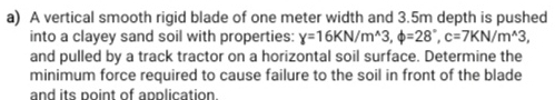 A vertical smooth rigid blade of one meter width and 3.5m depth is pushed 
into a clayey sand soil with properties: y=16KN/m^(wedge)3, phi =28°, c=7KN/m^(wedge)3, 
and pulled by a track tractor on a horizontal soil surface. Determine the 
minimum force required to cause failure to the soil in front of the blade 
and its point of application.