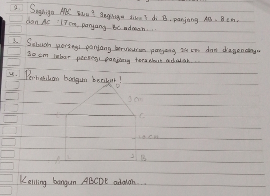 Segiriga ABC Biku? Segiriga sixu? di B. panjang AB=8cm, 
dan AC :l? cm , panjang BC edalah. . 
3. Sebuah persegi panjang beruluran panjang 24 cm dan diagon ainya
3o cm lebar persegi panjany tersebut adalah. . . 
4. Perhatikan bangun benikur 
sam 
C 
1ocm
2B
Kelling bangun ABCDE adalah. .