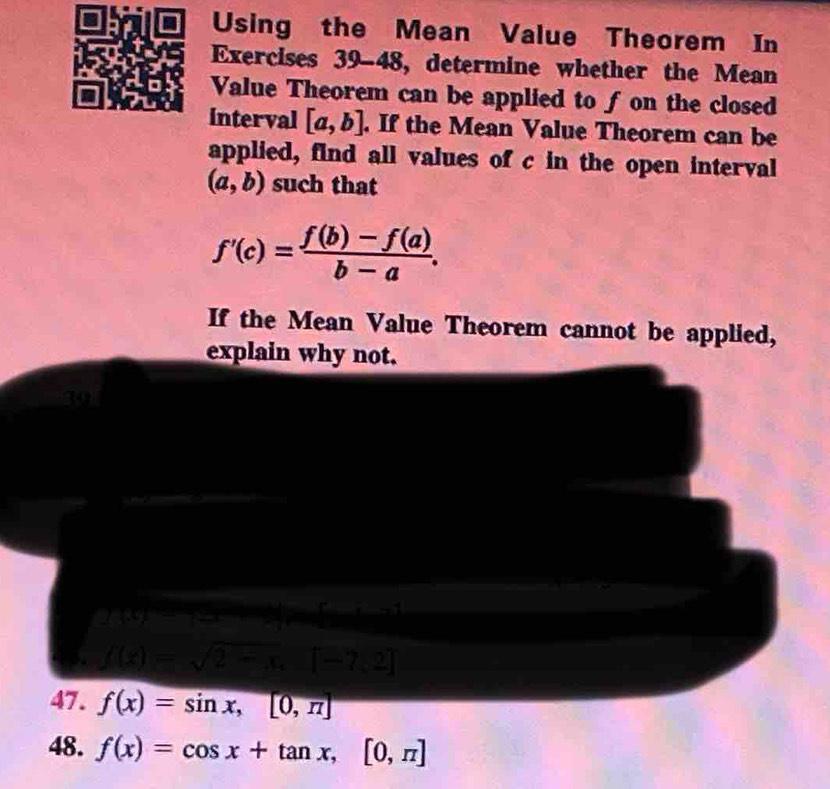 Using the Mean Value Theorem In 
Exercises 39-48, determine whether the Mean 
Value Theorem can be applied to fon the closed 
interval [a,b]. If the Mean Value Theorem can be 
applied, find all values of c in the open interval
(a,b) such that
f'(c)= (f(b)-f(a))/b-a . 
If the Mean Value Theorem cannot be applied, 
explain why not. 
39 
—
y(y)=100
J(k)=sqrt(2-x)
47. f(x)=sin x,[0,π ]
48. f(x)=cos x+tan x, [0,π ]