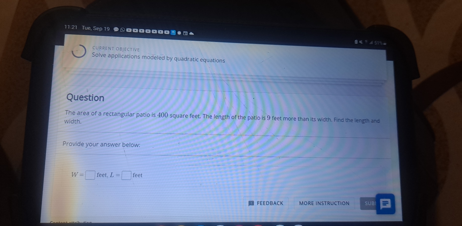 11:21 Tue, Sep 19 *⊙□□□□□□□ω●□▲ 
9 × 
CURRENT OBJECTIVE 
Solve applications modeled by quadratic equations 
Question 
The area of a rectangular patio is 400 square feet. The length of the patio is 9 feet more than its width. Find the length and 
width. 
Provide your answer below:
W=□ feet, L=□ feet
FEEDBACK MORE INSTRUCTION SUBI