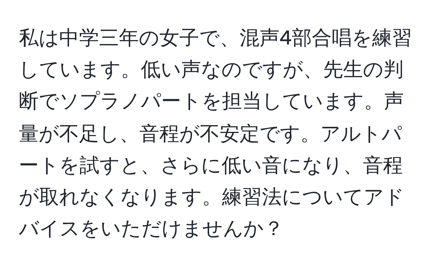 私は中学三年の女子で、混声4部合唱を練習しています。低い声なのですが、先生の判断でソプラノパートを担当しています。声量が不足し、音程が不安定です。アルトパートを試すと、さらに低い音になり、音程が取れなくなります。練習法についてアドバイスをいただけませんか？