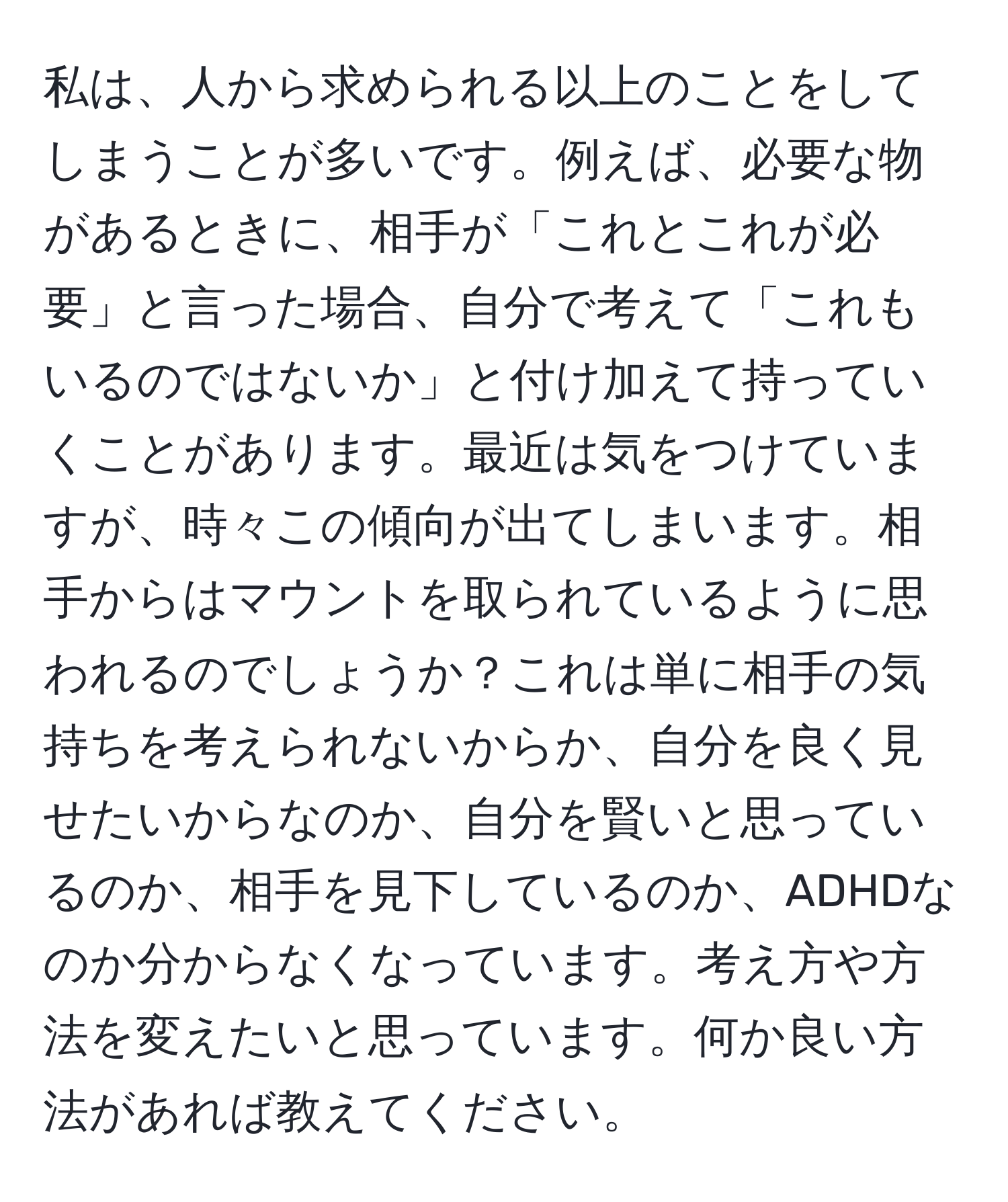 私は、人から求められる以上のことをしてしまうことが多いです。例えば、必要な物があるときに、相手が「これとこれが必要」と言った場合、自分で考えて「これもいるのではないか」と付け加えて持っていくことがあります。最近は気をつけていますが、時々この傾向が出てしまいます。相手からはマウントを取られているように思われるのでしょうか？これは単に相手の気持ちを考えられないからか、自分を良く見せたいからなのか、自分を賢いと思っているのか、相手を見下しているのか、ADHDなのか分からなくなっています。考え方や方法を変えたいと思っています。何か良い方法があれば教えてください。