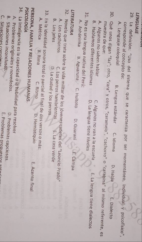 LENGUAJE
29. La definición: “Uso del sistema que se caracteriza por ser momentáneo, individual y psicofísico”,
corresponde al concepto de:
A. Lenguaje coloquial B. Lengua estándar C. Idioma D. Habła E. Dialecto
30. Qué unos digan “faz”; otro, “cara” y otros, “caramelo”, "cachorro” o “carabina" al mismo referente, es
muestra de que:
A. Algunos no saben hablar C. Algunos no van a la escueła E. La lengua tiene dialectos
B. Hablamos diferentes idiomas D. La lengua tiene niveles
31. No es una lengua nativa del Perú:
A. Asháninka B. Aguaruna C. Huitoto D. Guarani E. Campa
LITERATURA
32. Novela que trata sobre la vida militar de los jóvenes cadetes del "Leoncio Prado"
A. Los cachorros C. Los perros hambrientos E. La casa verde
B. Los jefes D. La ciudad y los perros
33. En la identidad sonora total o parcial al final de dos versos o más:
A. Métrica B. Rima C. Ritmo D. Hemistiquio E. Acento final
PERSONA, FAMILIA Y RELACIONES HUMANAS
PSICOLOGÍA
34. La inteligencia es la capacidad o la habilidad para resolver
A. Problemas originales y novedosos. D. Problemas capciosos.
B. Situaciones inconclusas E Problemas propuestos an