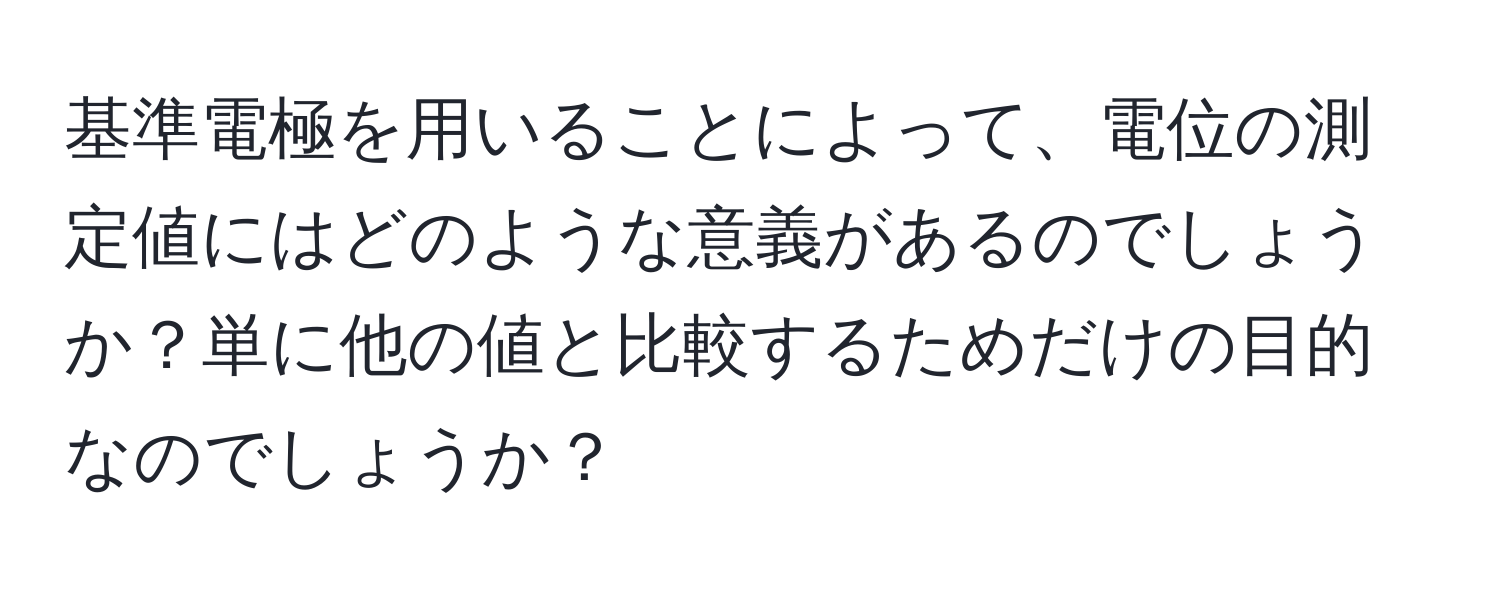 基準電極を用いることによって、電位の測定値にはどのような意義があるのでしょうか？単に他の値と比較するためだけの目的なのでしょうか？