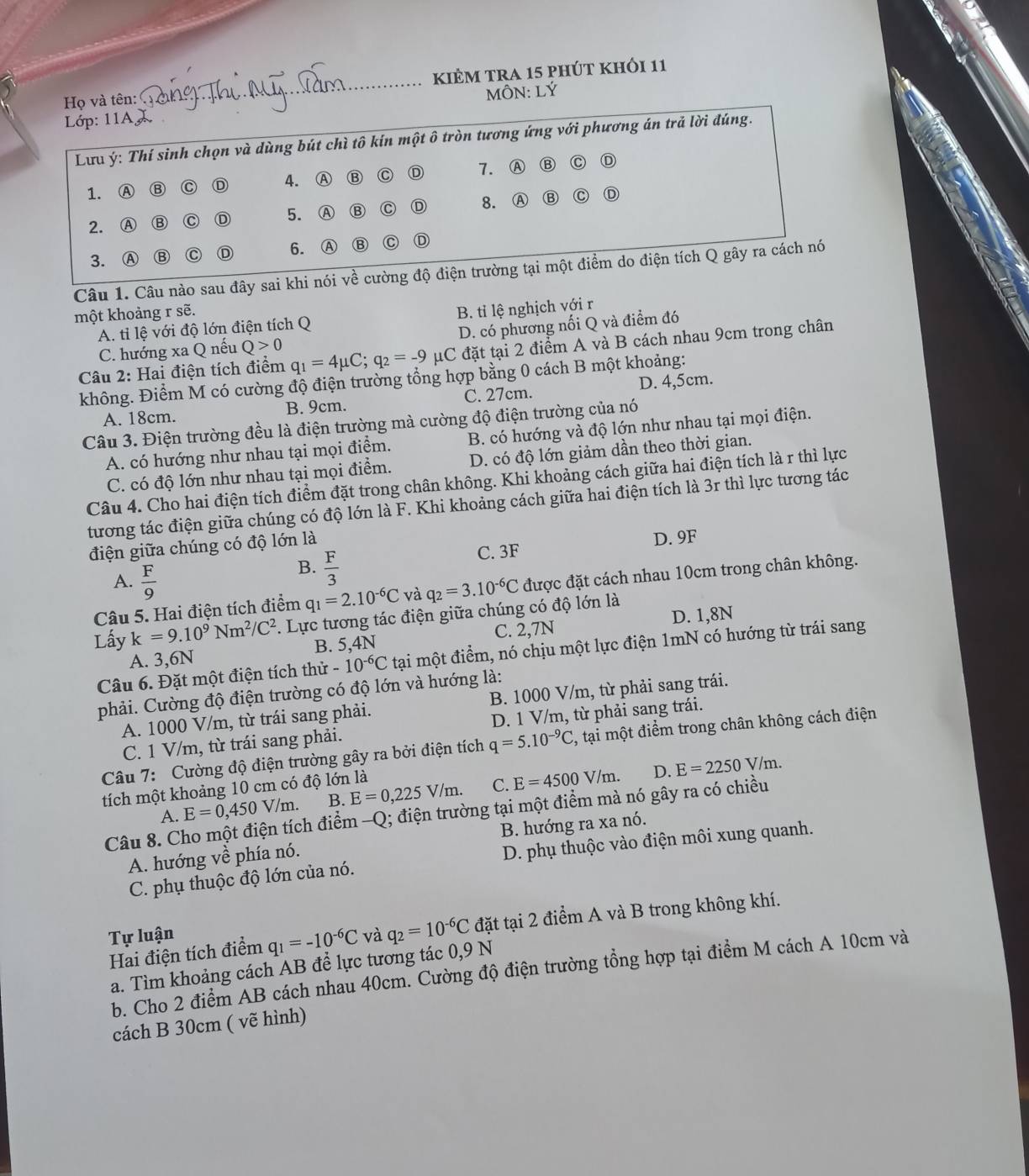 kiÈm tra 15 phút khỏi 11
Họ và tên:
_
Lớp: 11A. MÔN: LÝ
Lưu ý: Thí sinh chọn và dùng bút chì tô kín một ô tròn tương ứng với phương án trả lời đúng.
1. Ⓐ ⑬ C D 4. Ⓐ ⑬ C D 7. Ⓐ Ⓑ C D
2. Ⓐ ⑬ C Ⓓ 5. Ⓐ C D 8. Ⓐ ⑬ C D
3. Ⓐ C ⑥ 6. Ⓐ B C D
Câu 1. Câu nào sau đây sai khi nói về cường độ điện trường tại một điểm do điện tích Q gây ra cách nó
một khoảng r sẽ.
A. tỉ lệ với độ lớn điện tích Q B. tỉ lệ nghịch với r
C. hướng xa Q nếu Q>0 D. có phương nối Q và điểm đó
Câu 2: Hai điện tích điểm q_1=4mu C;q_2=-9 mu C :  đặt tại 2 điểm A và B cách nhau 9cm trong chân  
không. Điểm M có cường độ điện trường tổng hợp bằng 0 cách B một khoảng:
A. 18cm. B. 9cm. C. 27cm. D. 4,5cm.
Câu 3. Điện trường đều là điện trường mà cường độ điện trường của nó
A. có hướng như nhau tại mọi điểm. B. có hướng và độ lớn như nhau tại mọi điện.
C. có độ lớn như nhau tại mọi điểm. D. có độ lớn giảm dần theo thời gian.
Câu 4. Cho hai điện tích điểm đặt trong chân không. Khi khoảng cách giữa hai điện tích là r thì lực
tương tác điện giữa chúng có độ lớn là F. Khi khoảng cách giữa hai điện tích là 3r thì lực tương tác
điện giữa chúng có độ lớn là D. 9F
C. 3F
A.  F/9 
B.  F/3 
Câu 5. Hai điện tích điểm q_1=2.10^(-6)C và q_2=3.10^(-6)C được đặt cách nhau 10cm trong chân không.
Lấy k=9.10^9Nm^2/C^2. Lực tương tác điện giữa chúng có độ lớn là
A. 3,6N B. 5,4N C. 2,7N D. 1,8N
Câu 6. Đặt một điện tích thử -10^(-6)C tại một điểm, nó chịu một lực điện 1mN có hướng từ trái sang
phải. Cường độ điện trường có độ lớn và hướng là:
A. 1000 V/m, từ trái sang phải. B. 1000 V/m, từ phải sang trái.
C. 1 V/m, từ trái sang phải. D. 1 V/m, từ phải sang trái.
Câu 7: Cường độ điện trường gây ra bởi điện tích q=5.10^(-9)C , tại một điểm trong chân không cách điện
tích một khoảng 10 cm có độ lớn là
D.
A. E=0,450V/m. B. E=0,225V/m. C. E=4500V/m. E=2250V/m.
Câu 8. Cho một điện tích điểm -Q; điện trường tại một điểm mà nó gây ra có chiều
A. hướng về phía nó. B. hướng ra xa nó.
C. phụ thuộc độ lớn của nó. D. phụ thuộc vào điện môi xung quanh.
Tự luận và q_2=10^(-6)C đặt tại 2 điểm A và B trong không khí.
Hai điện tích điểm q_1=-10^(-6)C
a. Tìm khoảng cách AB để lực tương tác 0,9 N
b. Cho 2 điểm AB cách nhau 40cm. Cường độ điện trường tổng hợp tại điểm M cách A 10cm và
cách B 30cm ( vẽ hình)