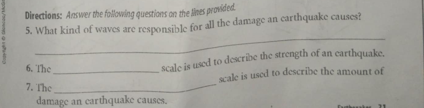 Directions: Answer the following questions on the lines provided. 
5. What kind of waves are responsible for all the damage an earthquake causes? 
_ 
6. The 
scale is used to describe the strength of an earthquake. 
7. The_ _scale is used to describe the amount of 
damage an earthquake causes.