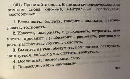 Прочиτайτе слова. В каждом синонимическом ряду 
оТметьте слова книжные, нейтральные, разговорные， 
просторечные. 
1. Беседовать, болтать, говорить, калякать, разгова- 
ривать, толКовать. 
2. Извести, издержать, израсходовать, истратить, про- 
Мотать, просадить, разбазарить, расточить, растранжи- 
рить, растратить, убухать, ухлопать. 
3. Выжить из ума, обезуметь, помешаться, рехнуться, 
свихΗуться, сойτи с ума, спяΤить, тронуться. 
4. Вселенная, космос, мир, свет. 
5. Возмездие, кара, наказание. 
335