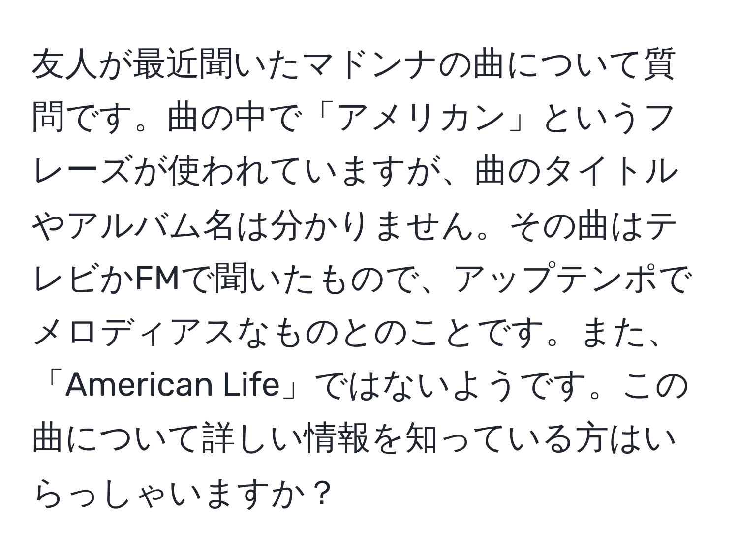 友人が最近聞いたマドンナの曲について質問です。曲の中で「アメリカン」というフレーズが使われていますが、曲のタイトルやアルバム名は分かりません。その曲はテレビかFMで聞いたもので、アップテンポでメロディアスなものとのことです。また、「American Life」ではないようです。この曲について詳しい情報を知っている方はいらっしゃいますか？